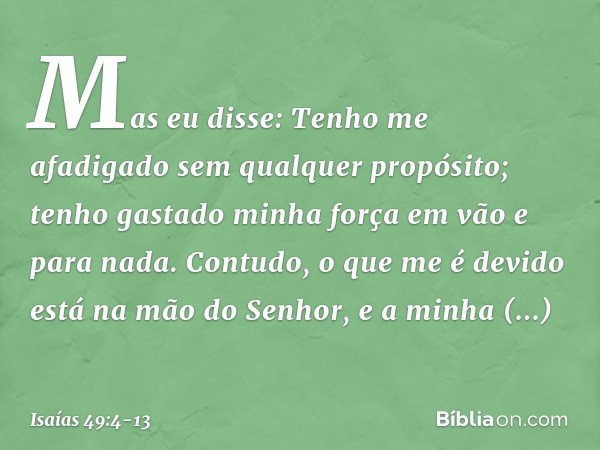 Mas eu disse: Tenho me afadigado
sem qualquer propósito;
tenho gastado minha força em vão
e para nada.
Contudo, o que me é devido
está na mão do Senhor,
e a min