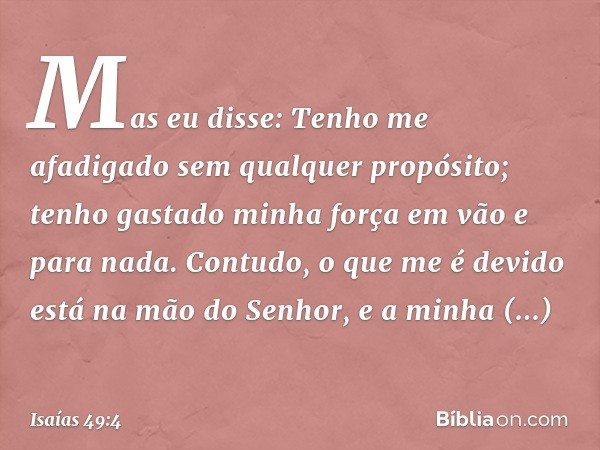 Mas eu disse: Tenho me afadigado
sem qualquer propósito;
tenho gastado minha força em vão
e para nada.
Contudo, o que me é devido
está na mão do Senhor,
e a min