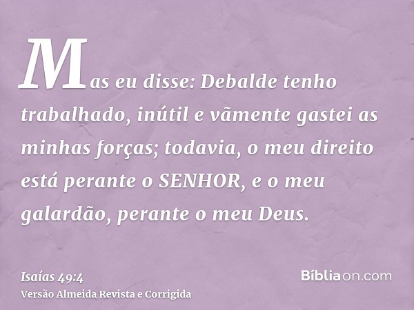 Mas eu disse: Debalde tenho trabalhado, inútil e vãmente gastei as minhas forças; todavia, o meu direito está perante o SENHOR, e o meu galardão, perante o meu 