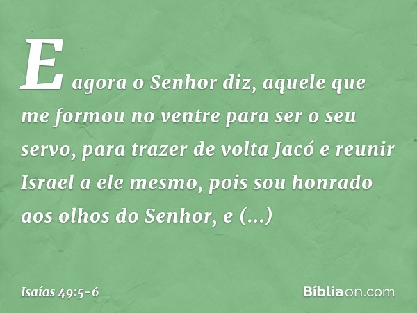 E agora o Senhor diz,
aquele que me formou no ventre
para ser o seu servo,
para trazer de volta Jacó
e reunir Israel a ele mesmo,
pois sou honrado aos olhos do 