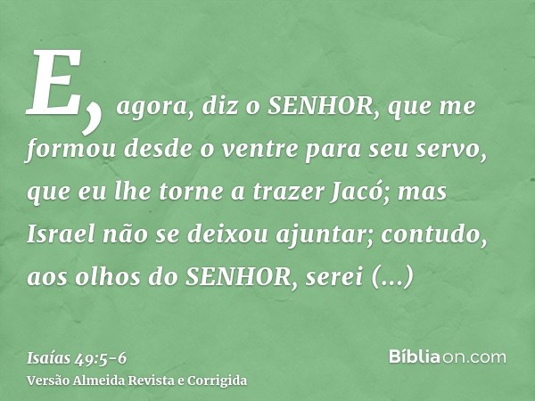 E, agora, diz o SENHOR, que me formou desde o ventre para seu servo, que eu lhe torne a trazer Jacó; mas Israel não se deixou ajuntar; contudo, aos olhos do SEN