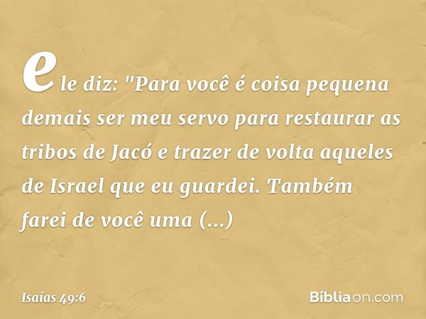 ele diz: "Para você é coisa pequena demais
ser meu servo
para restaurar as tribos de Jacó
e trazer de volta aqueles de Israel
que eu guardei.
Também farei de vo