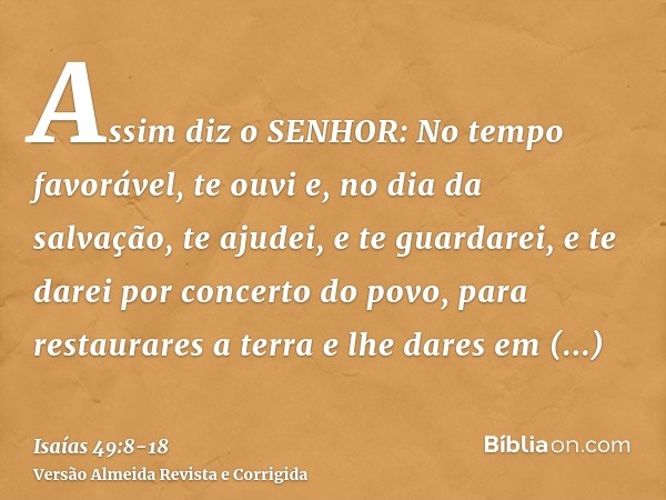 Assim diz o SENHOR: No tempo favorável, te ouvi e, no dia da salvação, te ajudei, e te guardarei, e te darei por concerto do povo, para restaurares a terra e lh