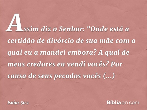 Assim diz o Senhor:
"Onde está a certidão de divórcio de sua mãe
com a qual eu a mandei embora?
A qual de meus credores
eu vendi vocês?
Por causa de seus pecado