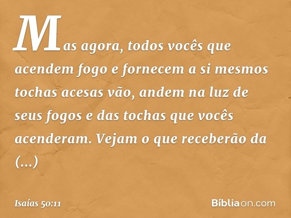 Mas agora,
todos vocês
que acendem fogo
e fornecem a si mesmos tochas acesas
vão, andem na luz de seus fogos
e das tochas que vocês acenderam.
Vejam o que receb