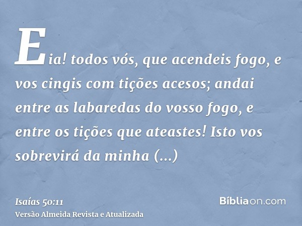 Eia! todos vós, que acendeis fogo, e vos cingis com tições acesos; andai entre as labaredas do vosso fogo, e entre os tições que ateastes! Isto vos sobrevirá da