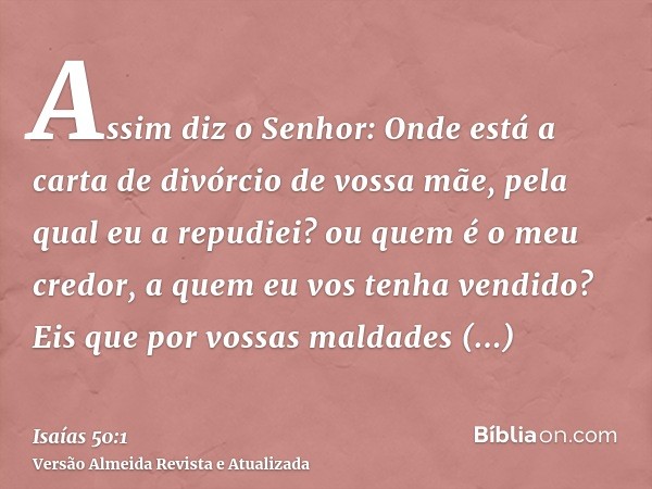 Assim diz o Senhor: Onde está a carta de divórcio de vossa mãe, pela qual eu a repudiei? ou quem é o meu credor, a quem eu vos tenha vendido? Eis que por vossas