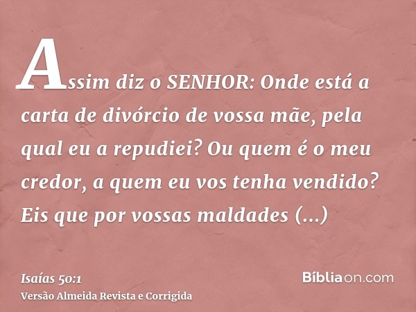 Assim diz o SENHOR: Onde está a carta de divórcio de vossa mãe, pela qual eu a repudiei? Ou quem é o meu credor, a quem eu vos tenha vendido? Eis que por vossas