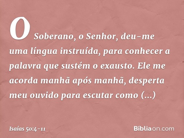 O Soberano, o Senhor, deu-me
uma língua instruída,
para conhecer a palavra
que sustém o exausto.
Ele me acorda manhã após manhã,
desperta meu ouvido para escuta