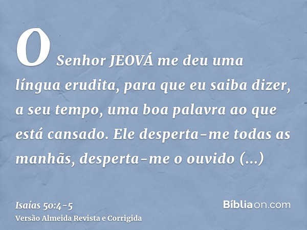 O Senhor JEOVÁ me deu uma língua erudita, para que eu saiba dizer, a seu tempo, uma boa palavra ao que está cansado. Ele desperta-me todas as manhãs, desperta-m