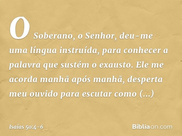 O Soberano, o Senhor, deu-me
uma língua instruída,
para conhecer a palavra
que sustém o exausto.
Ele me acorda manhã após manhã,
desperta meu ouvido para escuta