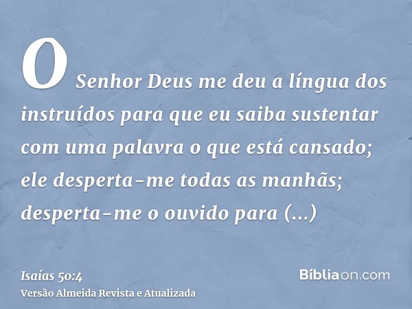 O Senhor Deus me deu a língua dos instruídos para que eu saiba sustentar com uma palavra o que está cansado; ele desperta-me todas as manhãs; desperta-me o ouvi