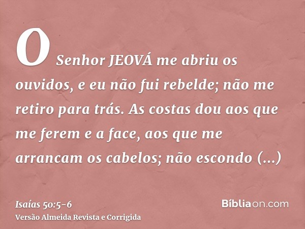 O Senhor JEOVÁ me abriu os ouvidos, e eu não fui rebelde; não me retiro para trás.As costas dou aos que me ferem e a face, aos que me arrancam os cabelos; não e