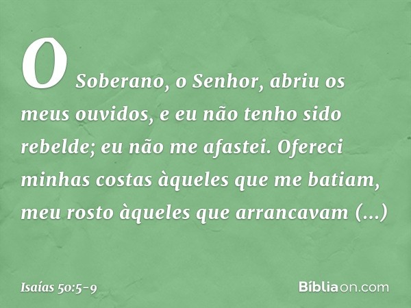 O Soberano, o Senhor,
abriu os meus ouvidos,
e eu não tenho sido rebelde;
eu não me afastei. Ofereci minhas costas
àqueles que me batiam,
meu rosto àqueles
que