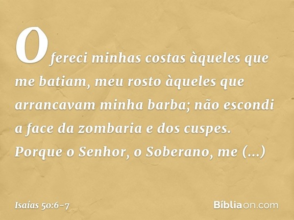 Ofereci minhas costas
àqueles que me batiam,
meu rosto àqueles
que arrancavam minha barba;
não escondi a face da zombaria
e dos cuspes. Porque o Senhor, o Sober