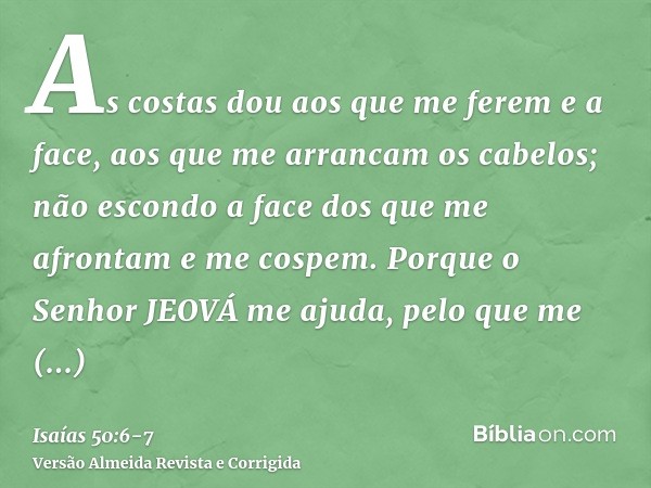 As costas dou aos que me ferem e a face, aos que me arrancam os cabelos; não escondo a face dos que me afrontam e me cospem.Porque o Senhor JEOVÁ me ajuda, pelo