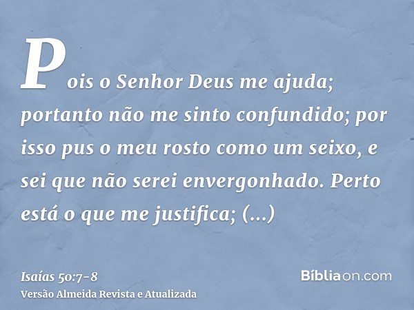 Pois o Senhor Deus me ajuda; portanto não me sinto confundido; por isso pus o meu rosto como um seixo, e sei que não serei envergonhado.Perto está o que me just