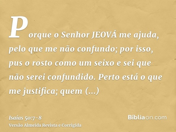 Porque o Senhor JEOVÁ me ajuda, pelo que me não confundo; por isso, pus o rosto como um seixo e sei que não serei confundido.Perto está o que me justifica; quem