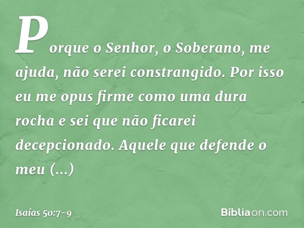 Porque o Senhor, o Soberano, me ajuda,
não serei constrangido.
Por isso eu me opus firme
como uma dura rocha
e sei que não ficarei decepcionado. Aquele que defe