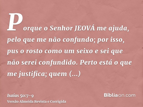 Porque o Senhor JEOVÁ me ajuda, pelo que me não confundo; por isso, pus o rosto como um seixo e sei que não serei confundido.Perto está o que me justifica; quem