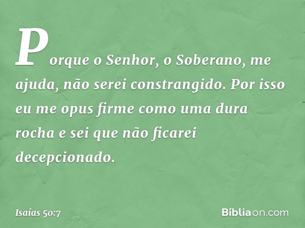 Porque o Senhor, o Soberano, me ajuda,
não serei constrangido.
Por isso eu me opus firme
como uma dura rocha
e sei que não ficarei decepcionado. -- Isaías 50:7