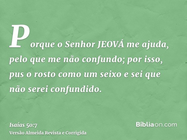 Porque o Senhor JEOVÁ me ajuda, pelo que me não confundo; por isso, pus o rosto como um seixo e sei que não serei confundido.