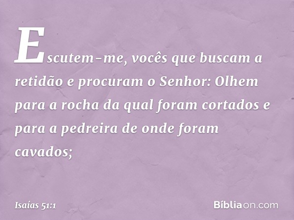 "Escutem-me,
vocês que buscam a retidão
e procuram o Senhor:
Olhem para a rocha
da qual foram cortados
e para a pedreira
de onde foram cavados; -- Isaías 51:1