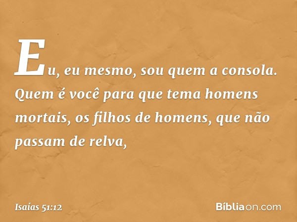 "Eu, eu mesmo,
sou quem a consola.
Quem é você para que tema
homens mortais,
os filhos de homens,
que não passam de relva, -- Isaías 51:12