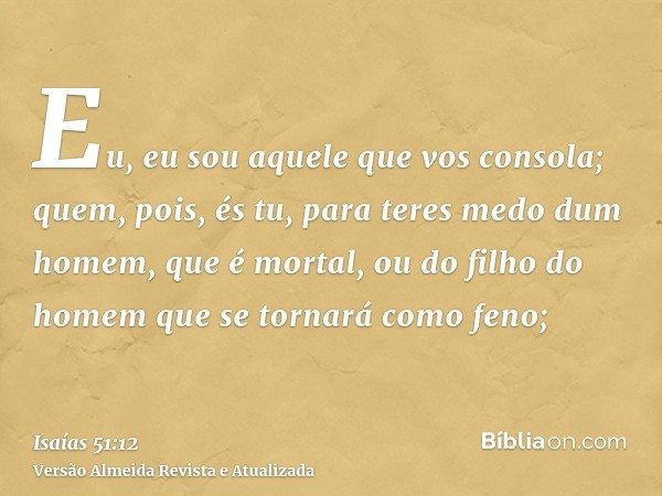 Eu, eu sou aquele que vos consola; quem, pois, és tu, para teres medo dum homem, que é mortal, ou do filho do homem que se tornará como feno;