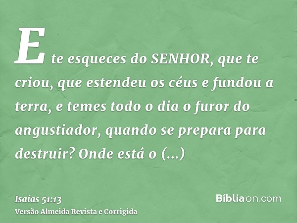 E te esqueces do SENHOR, que te criou, que estendeu os céus e fundou a terra, e temes todo o dia o furor do angustiador, quando se prepara para destruir? Onde e
