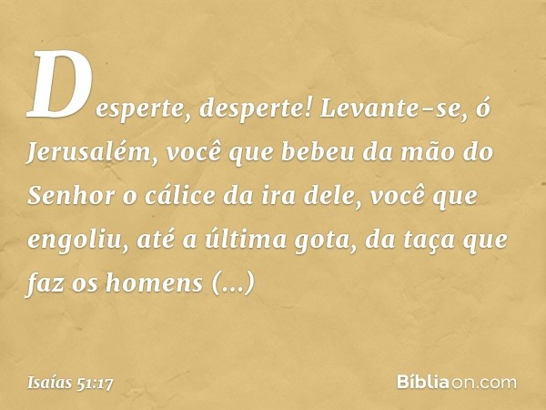 Desperte, desperte!
Levante-se, ó Jerusalém,
você que bebeu da mão do Senhor
o cálice da ira dele,
você que engoliu,
até a última gota,
da taça que faz os homen