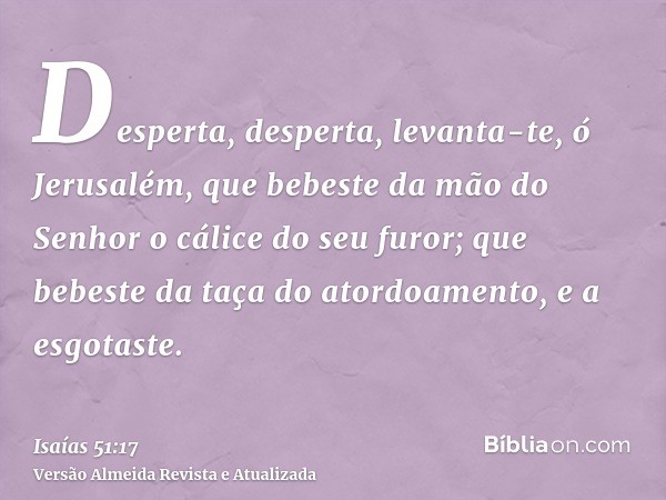 Desperta, desperta, levanta-te, ó Jerusalém, que bebeste da mão do Senhor o cálice do seu furor; que bebeste da taça do atordoamento, e a esgotaste.