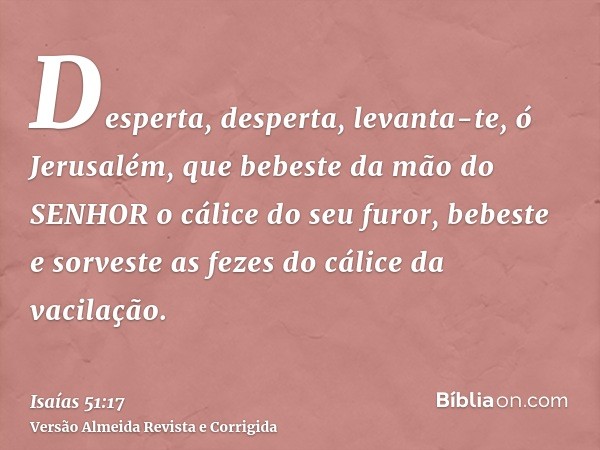 Desperta, desperta, levanta-te, ó Jerusalém, que bebeste da mão do SENHOR o cálice do seu furor, bebeste e sorveste as fezes do cálice da vacilação.
