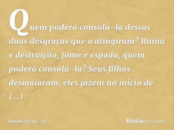 Quem poderá consolá-la
dessas duas desgraças que a atingiram?
Ruína e destruição, fome e espada,
quem poderá consolá-la? Seus filhos desmaiaram;
eles jazem no i
