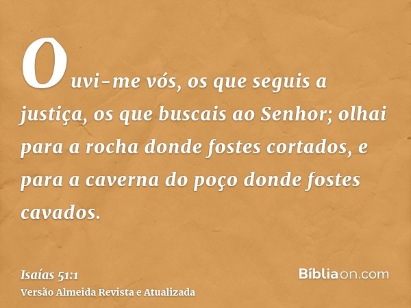 Ouvi-me vós, os que seguis a justiça, os que buscais ao Senhor; olhai para a rocha donde fostes cortados, e para a caverna do poço donde fostes cavados.