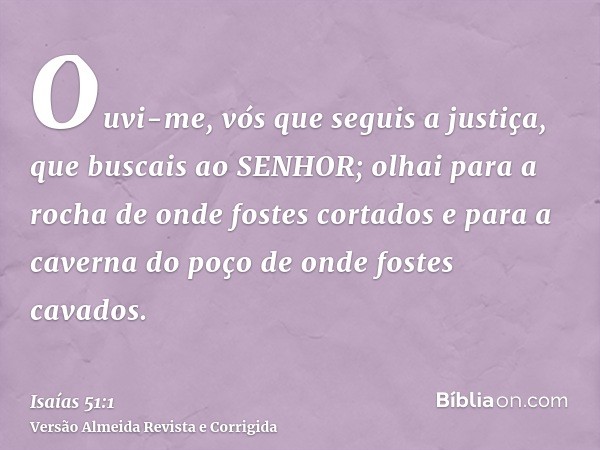 Ouvi-me, vós que seguis a justiça, que buscais ao SENHOR; olhai para a rocha de onde fostes cortados e para a caverna do poço de onde fostes cavados.