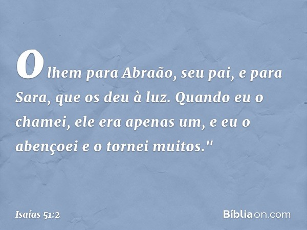 olhem para Abraão, seu pai,
e para Sara, que os deu à luz.
Quando eu o chamei, ele era apenas um,
e eu o abençoei e o tornei muitos." -- Isaías 51:2