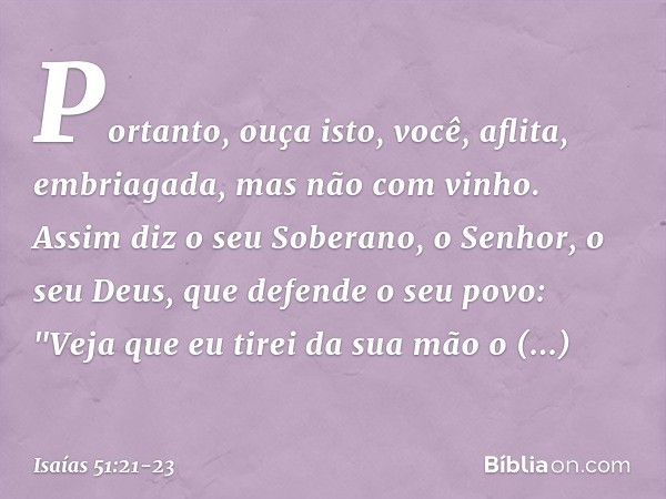 Portanto, ouça isto, você, aflita,
embriagada, mas não com vinho. Assim diz o seu Soberano, o Senhor,
o seu Deus, que defende o seu povo:
"Veja que eu tirei da 