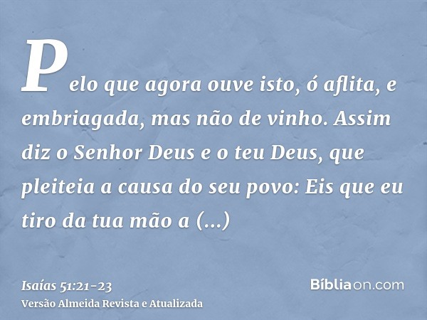 Pelo que agora ouve isto, ó aflita, e embriagada, mas não de vinho.Assim diz o Senhor Deus e o teu Deus, que pleiteia a causa do seu povo: Eis que eu tiro da tu