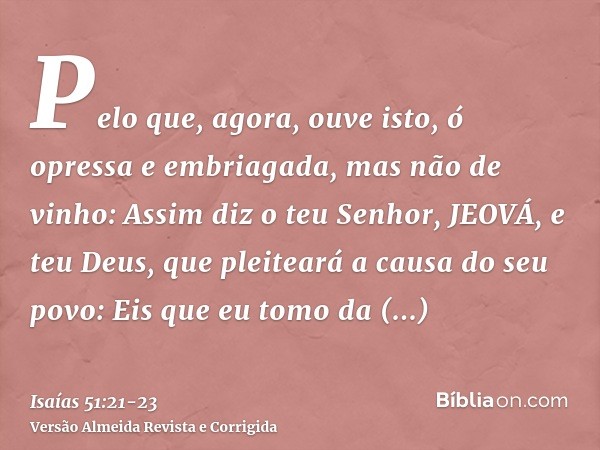 Pelo que, agora, ouve isto, ó opressa e embriagada, mas não de vinho:Assim diz o teu Senhor, JEOVÁ, e teu Deus, que pleiteará a causa do seu povo: Eis que eu to