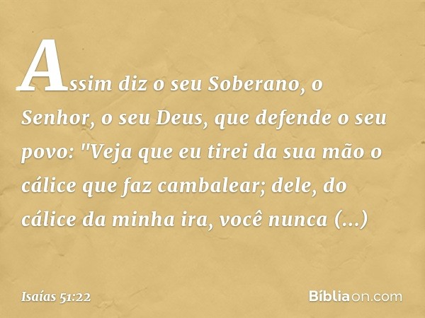 Assim diz o seu Soberano, o Senhor,
o seu Deus, que defende o seu povo:
"Veja que eu tirei da sua mão
o cálice que faz cambalear;
dele, do cálice da minha ira,
