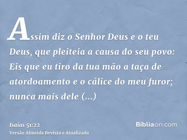 Assim diz o Senhor Deus e o teu Deus, que pleiteia a causa do seu povo: Eis que eu tiro da tua mão a taça de atordoamento e o cálice do meu furor; nunca mais de