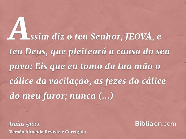 Assim diz o teu Senhor, JEOVÁ, e teu Deus, que pleiteará a causa do seu povo: Eis que eu tomo da tua mão o cálice da vacilação, as fezes do cálice do meu furor;