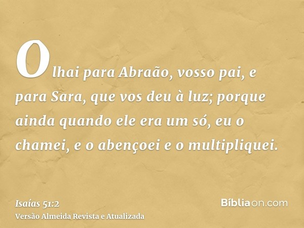 Olhai para Abraão, vosso pai, e para Sara, que vos deu à luz; porque ainda quando ele era um só, eu o chamei, e o abençoei e o multipliquei.