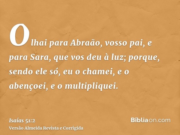 Olhai para Abraão, vosso pai, e para Sara, que vos deu à luz; porque, sendo ele só, eu o chamei, e o abençoei, e o multipliquei.