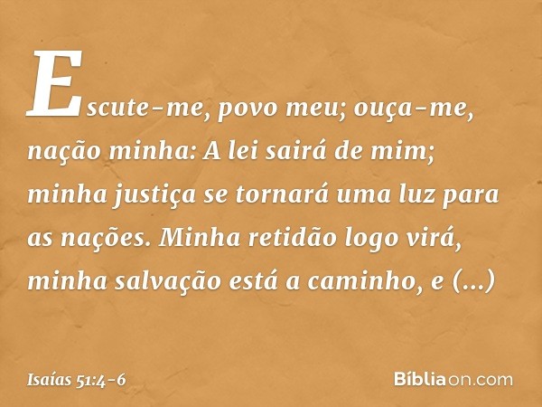 "Escute-me, povo meu;
ouça-me, nação minha:
A lei sairá de mim;
minha justiça se tornará uma luz para as nações. Minha retidão logo virá,
minha salvação está a 