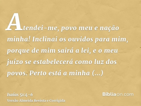 Atendei-me, povo meu e nação minha! Inclinai os ouvidos para mim, porque de mim sairá a lei, e o meu juízo se estabelecerá como luz dos povos.Perto está a minha