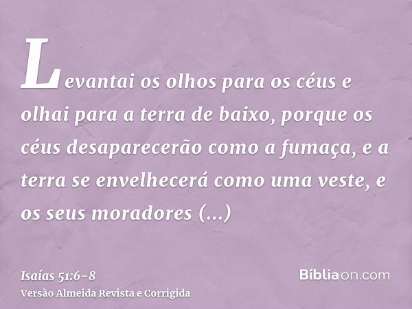 Levantai os olhos para os céus e olhai para a terra de baixo, porque os céus desaparecerão como a fumaça, e a terra se envelhecerá como uma veste, e os seus mor