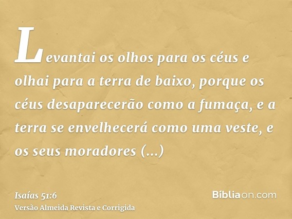 Levantai os olhos para os céus e olhai para a terra de baixo, porque os céus desaparecerão como a fumaça, e a terra se envelhecerá como uma veste, e os seus mor