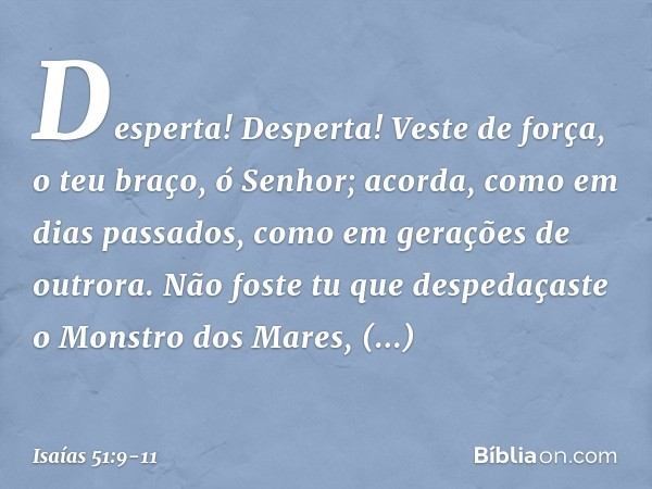 Desperta! Desperta! Veste de força,
o teu braço, ó Senhor;
acorda, como em dias passados,
como em gerações de outrora.
Não foste tu que despedaçaste o Monstro d